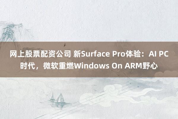 网上股票配资公司 新Surface Pro体验：AI PC时代，微软重燃Windows On ARM野心