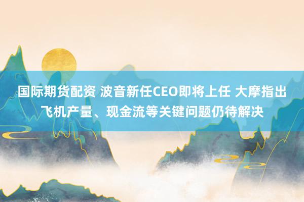 国际期货配资 波音新任CEO即将上任 大摩指出飞机产量、现金流等关键问题仍待解决