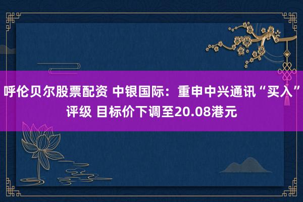 呼伦贝尔股票配资 中银国际：重申中兴通讯“买入”评级 目标价下调至20.08港元