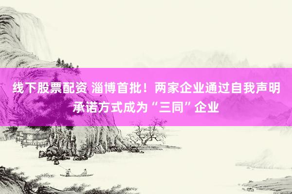 线下股票配资 淄博首批！两家企业通过自我声明承诺方式成为“三同”企业