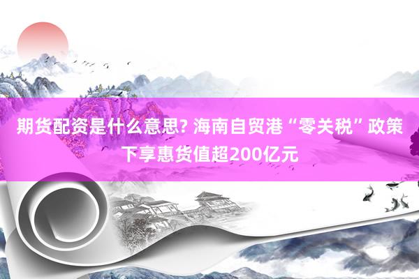 期货配资是什么意思? 海南自贸港“零关税”政策下享惠货值超200亿元