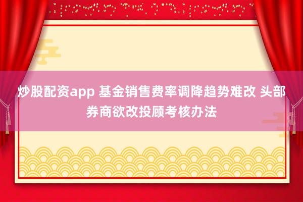 炒股配资app 基金销售费率调降趋势难改 头部券商欲改投顾考核办法