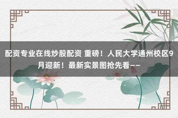 配资专业在线炒股配资 重磅！人民大学通州校区9月迎新！最新实景图抢先看——