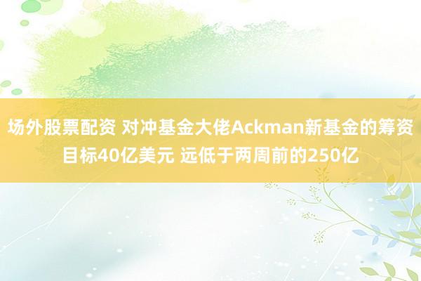 场外股票配资 对冲基金大佬Ackman新基金的筹资目标40亿美元 远低于两周前的250亿