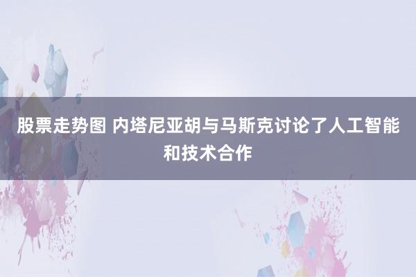 股票走势图 内塔尼亚胡与马斯克讨论了人工智能和技术合作