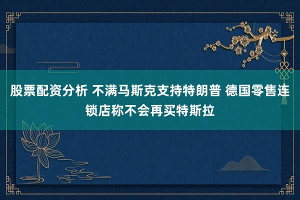 股票配资分析 不满马斯克支持特朗普 德国零售连锁店称不会再买特斯拉