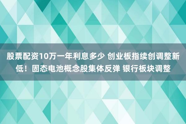 股票配资10万一年利息多少 创业板指续创调整新低！固态电池概念股集体反弹 银行板块调整