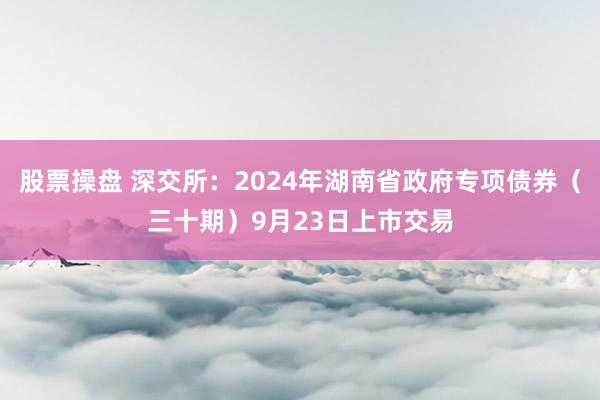 股票操盘 深交所：2024年湖南省政府专项债券（三十期）9月23日上市交易