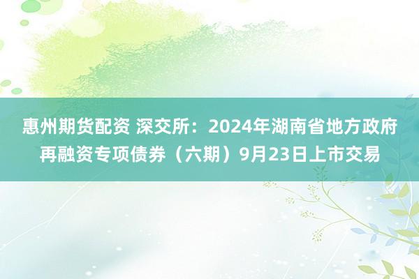 惠州期货配资 深交所：2024年湖南省地方政府再融资专项债券（六期）9月23日上市交易