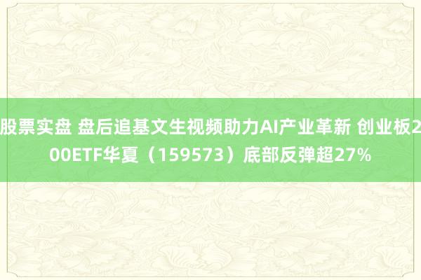 股票实盘 盘后追基文生视频助力AI产业革新 创业板200ETF华夏（159573）底部反弹超27%