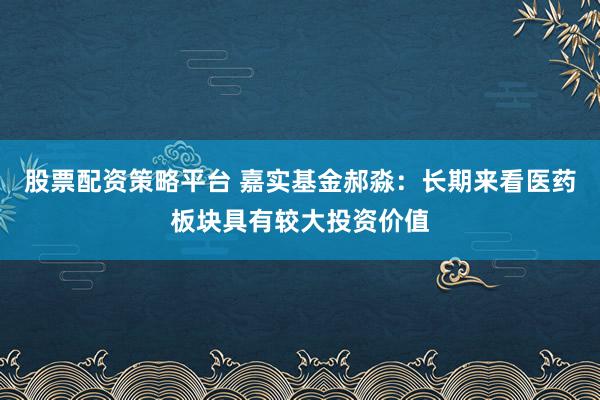 股票配资策略平台 嘉实基金郝淼：长期来看医药板块具有较大投资价值