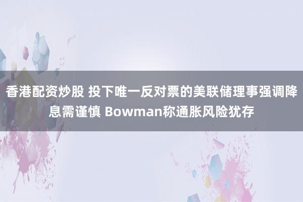 香港配资炒股 投下唯一反对票的美联储理事强调降息需谨慎 Bowman称通胀风险犹存