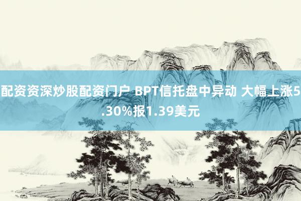 配资资深炒股配资门户 BPT信托盘中异动 大幅上涨5.30%报1.39美元