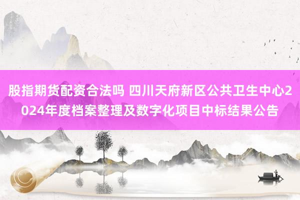 股指期货配资合法吗 四川天府新区公共卫生中心2024年度档案整理及数字化项目中标结果公告