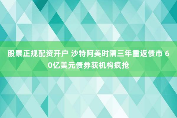 股票正规配资开户 沙特阿美时隔三年重返债市 60亿美元债券获机构疯抢