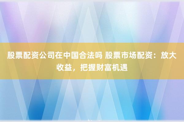 股票配资公司在中国合法吗 股票市场配资：放大收益，把握财富机遇