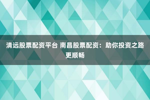 清远股票配资平台 南昌股票配资：助你投资之路更顺畅