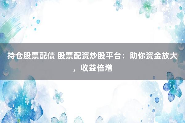 持仓股票配债 股票配资炒股平台：助你资金放大，收益倍增