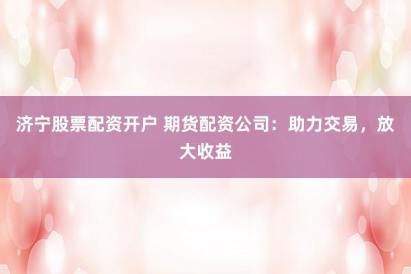济宁股票配资开户 期货配资公司：助力交易，放大收益