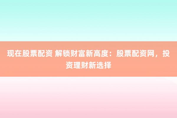 现在股票配资 解锁财富新高度：股票配资网，投资理财新选择