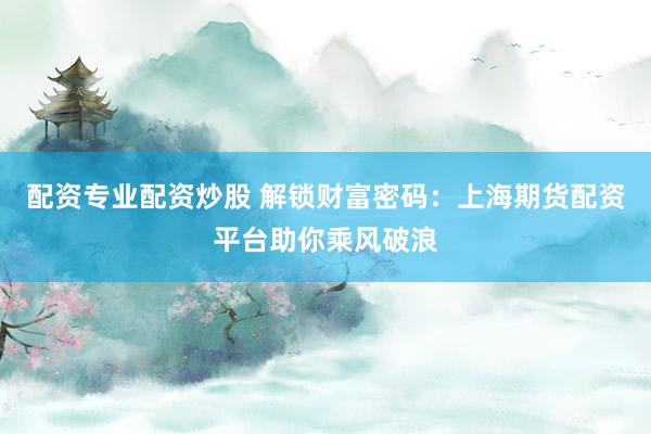 配资专业配资炒股 解锁财富密码：上海期货配资平台助你乘风破浪