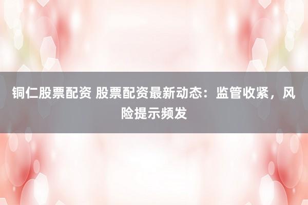 铜仁股票配资 股票配资最新动态：监管收紧，风险提示频发