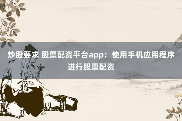 炒股要求 股票配资平台app：使用手机应用程序进行股票配资