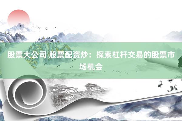 股票大公司 股票配资炒：探索杠杆交易的股票市场机会