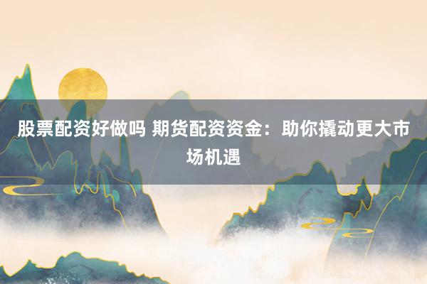 股票配资好做吗 期货配资资金：助你撬动更大市场机遇