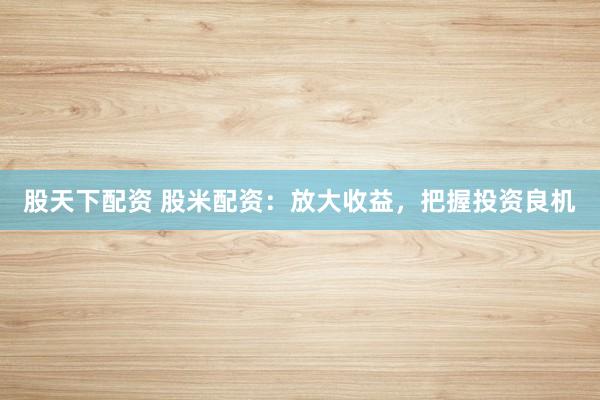 股天下配资 股米配资：放大收益，把握投资良机