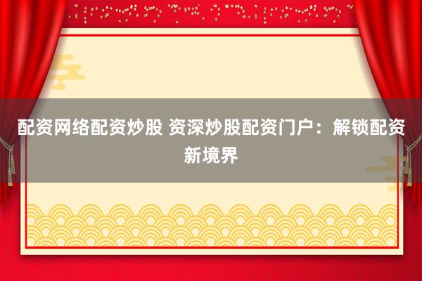 配资网络配资炒股 资深炒股配资门户：解锁配资新境界