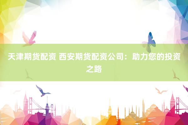 天津期货配资 西安期货配资公司：助力您的投资之路