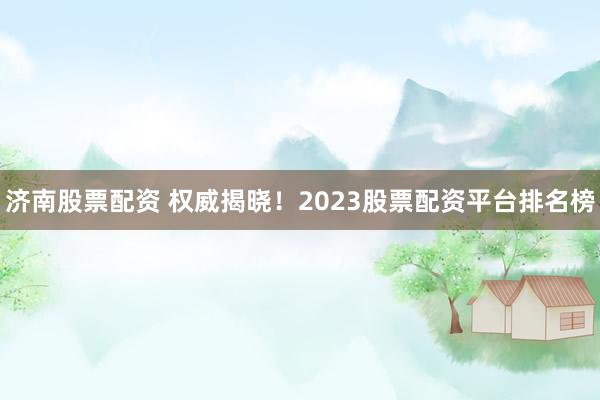 济南股票配资 权威揭晓！2023股票配资平台排名榜