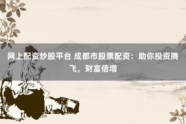 网上配资炒股平台 成都市股票配资：助你投资腾飞，财富倍增