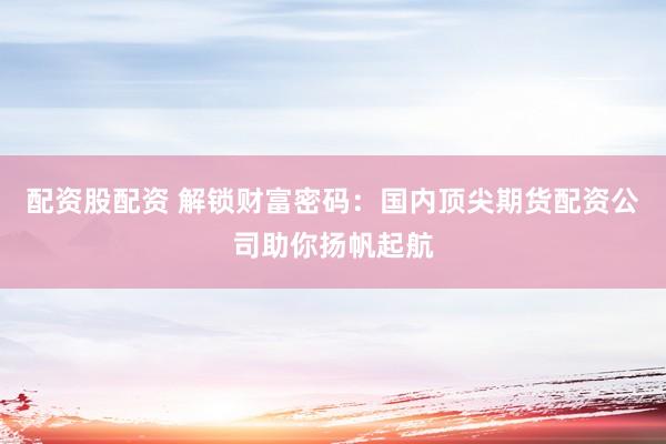 配资股配资 解锁财富密码：国内顶尖期货配资公司助你扬帆起航