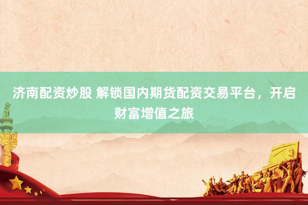 济南配资炒股 解锁国内期货配资交易平台，开启财富增值之旅