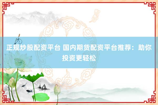 正规炒股配资平台 国内期货配资平台推荐：助你投资更轻松