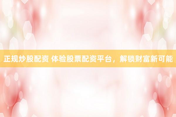 正规炒股配资 体验股票配资平台，解锁财富新可能