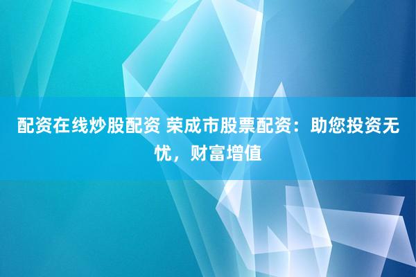 配资在线炒股配资 荣成市股票配资：助您投资无忧，财富增值
