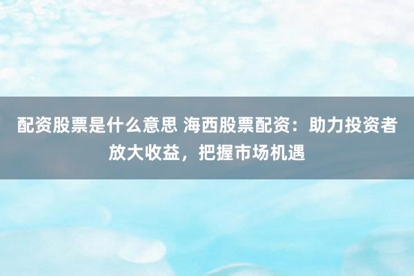 配资股票是什么意思 海西股票配资：助力投资者放大收益，把握市场机遇