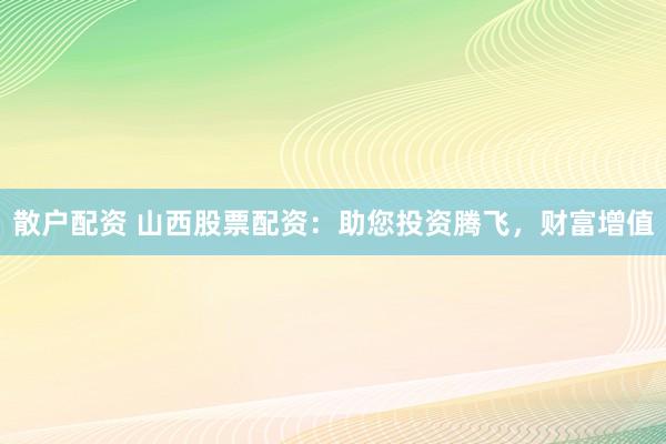 散户配资 山西股票配资：助您投资腾飞，财富增值