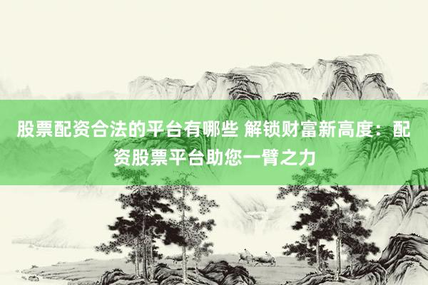 股票配资合法的平台有哪些 解锁财富新高度：配资股票平台助您一臂之力
