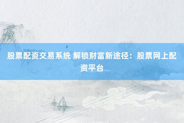 股票配资交易系统 解锁财富新途径：股票网上配资平台