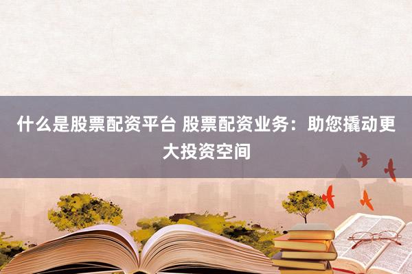 什么是股票配资平台 股票配资业务：助您撬动更大投资空间