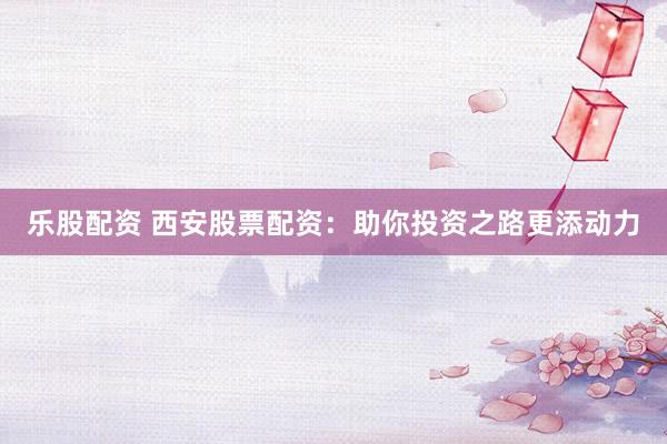 乐股配资 西安股票配资：助你投资之路更添动力