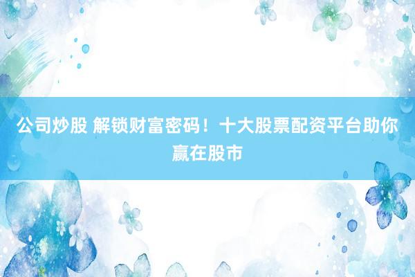 公司炒股 解锁财富密码！十大股票配资平台助你赢在股市