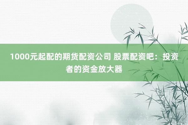 1000元起配的期货配资公司 股票配资吧：投资者的资金放大器