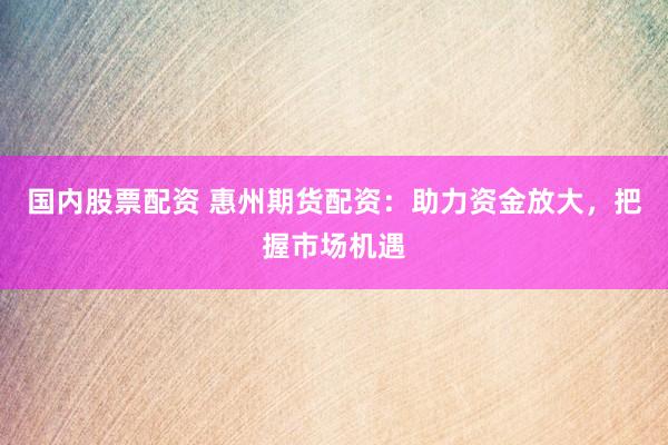 国内股票配资 惠州期货配资：助力资金放大，把握市场机遇