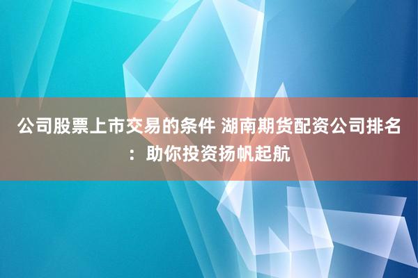 公司股票上市交易的条件 湖南期货配资公司排名：助你投资扬帆起航
