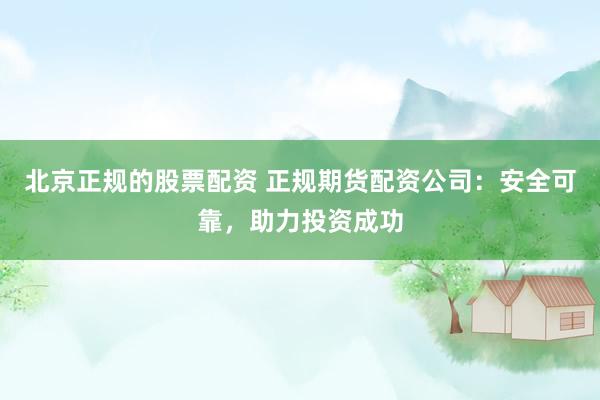 北京正规的股票配资 正规期货配资公司：安全可靠，助力投资成功